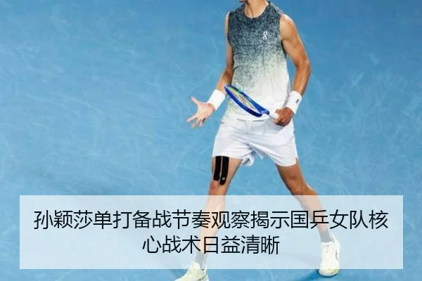 孙颖莎单打备战节奏观察揭示国乒女队核心战术日益清晰