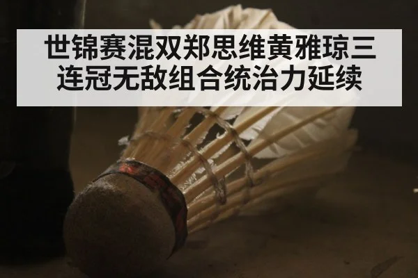 世锦赛混双郑思维黄雅琼三连冠无敌组合统治力延续
