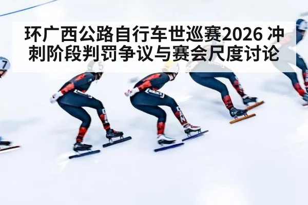 环广西公路自行车世巡赛2026 冲刺阶段判罚争议与赛会尺度讨论